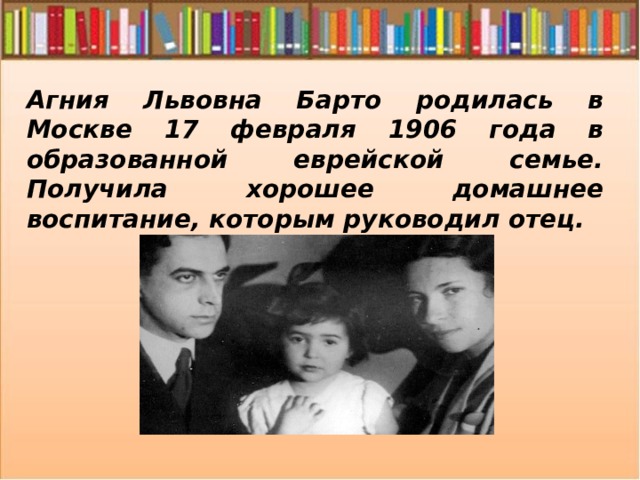 Агния Львовна Барто родилась в Москве 17 февраля 1906 года в образованной еврейской семье. Получила хорошее домашнее воспитание, которым руководил отец. 