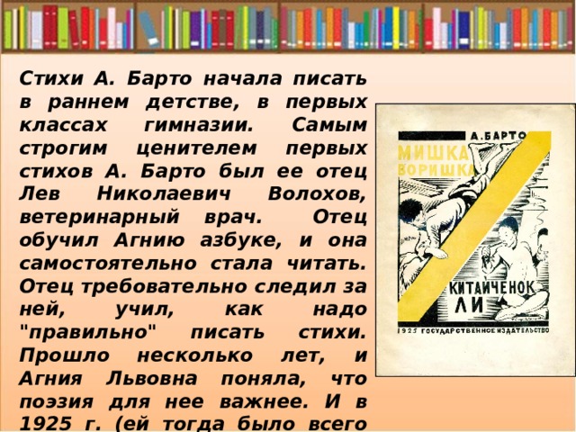 Стихи А. Барто начала писать в раннем детстве, в первых классах гимназии. Самым строгим ценителем первых стихов А. Барто был ее отец Лев Николаевич Волохов, ветеринарный врач. Отец обучил Агнию азбуке, и она самостоятельно стала читать. Отец требовательно следил за ней, учил, как надо 