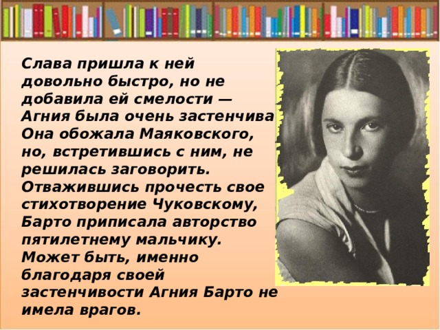 Слава пришла к ней довольно быстро, но не добавила ей смелости — Агния была очень застенчива. Она обожала Маяковского, но, встретившись с ним, не решилась заговорить. Отважившись прочесть свое стихотворение Чуковскому, Барто приписала авторство пятилетнему мальчику. Может быть, именно благодаря своей застенчивости Агния Барто не имела врагов. 