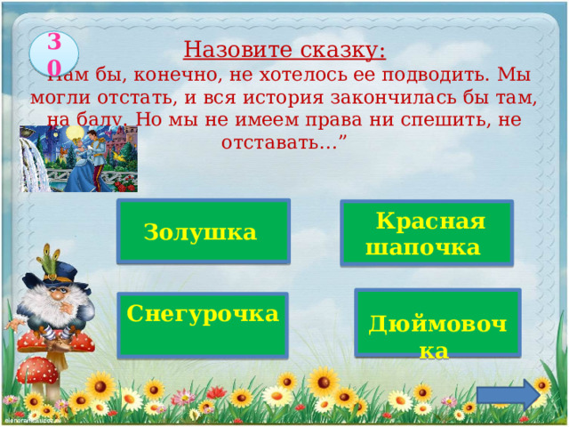 30  Назовите сказку:  “Нам бы, конечно, не хотелось ее подводить. Мы могли отстать, и вся история закончилась бы там, на балу. Но мы не имеем права ни спешить, не отставать…” Верно!   Золушка  Красная шапочка  Дюймовочка   Снегурочка 