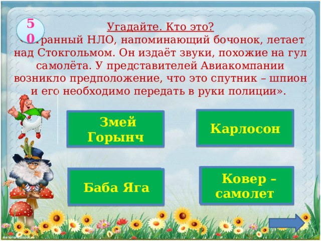 50   Угадайте. Кто это?  «Странный НЛО, напоминающий бочонок, летает над Стокгольмом. Он издаёт звуки, похожие на гул самолёта. У представителей Авиакомпании возникло предположение, что это спутник – шпион и его необходимо передать в руки полиции». Верно!  Карлосон   Змей Горынч   Ковер – самолет  Баба Яга 