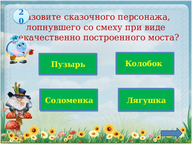 20 Назовите сказочного персонажа,  лопнувшего со смеху при виде некачественно построенного моста?  Колобок Верно! Пузырь Лягушка Соломенка 