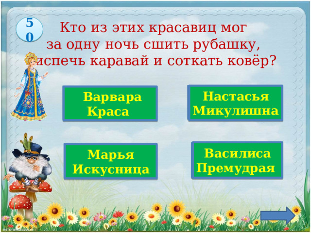 50 Кто из этих красавиц мог  за одну ночь сшить рубашку,  испечь каравай и соткать ковёр?   Настасья Микулишна  Варвара Краса Верно! Василиса Премудрая Марья Искусница 
