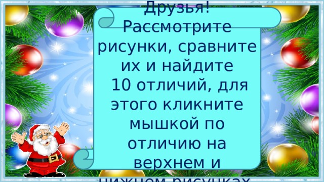 Друзья! Рассмотрите рисунки, сравните их и найдите  10 отличий, для этого кликните мышкой по отличию на верхнем и нижнем рисунках. 