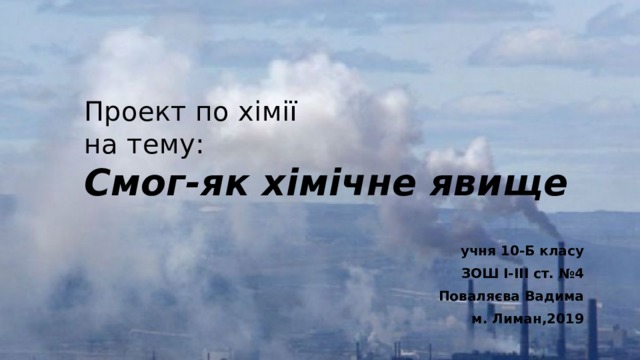 Проект по хімії  на тему:  Смог-як хімічне явище учня 10-Б класу ЗОШ I-III ст. №4 Поваляєва Вадима м. Лиман,2019 