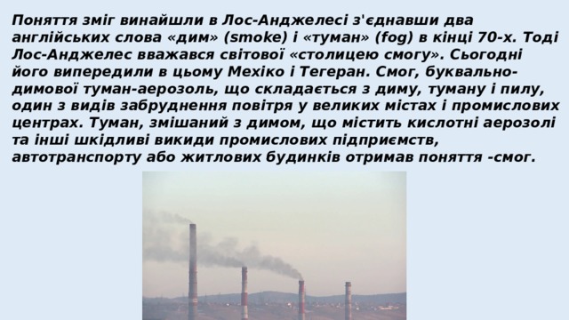 Поняття зміг винайшли в Лос-Анджелесі з'єднавши два англійських слова «дим» (smoke) і «туман» (fog) в кінці 70-х. Тоді Лос-Анджелес вважався світової «столицею смогу». Сьогодні його випередили в цьому Мехіко і Тегеран. Смог, буквально-димової туман-аерозоль, що складається з диму, туману і пилу, один з видів забруднення повітря у великих містах і промислових центрах. Туман, змішаний з димом, що містить кислотні аерозолі та інші шкідливі викиди промислових підприємств, автотранспорту або житлових будинків отримав поняття -смог. 