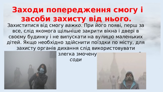 Заходи попередження смогу і засоби захисту від нього. Захиститися від смогу важко . При його появі, перш за все, слід якомога щільніше закрити вікна і двері в своєму будинку і не випускати на вулицю маленьких дітей. Якщо необхідно здійснити поїздки по місту, для захисту органів дихання слід використовувати марлеву пов'язку , злегка змочену розчином питної соди 