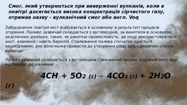 Смог, який утворюється при виверженні вулканів, коли в повітрі досягається висока концентрація сірчистого газу, отримав назву - вулканічний смог або англ. Voq Забруднення повітря міст відбувається в основному в результаті процесів згоряння. Паливо зазвичай складається з вуглеводнів, за винятком в основному екзотичних домішок, таких, як ракетна промисловість, де іноді використовуються азот, алюміній і навіть берилій. Спалювання палива спочатку здається нешкідливим, але воно може привести до утворення ряду забруднюючих сполук вуглецю. Паливо зазвичай складається з вуглеводнів і звичайний процес згоряння його йде відповідно до рівняння:  4CH + 5O 2  (г) → 4CO 2 (г) + 2H 2 O (г)  