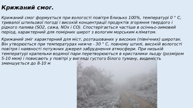 Крижаний смог. Крижаний смог формується при вологості повітря близько 100%, температурі 0 ° С, тривалої штильової погоді і високій концентрації продуктів згоряння твердого і рідкого палива (SO2, сажа, NOx і СО). Спостерігається частіше в осінньо-зимовий період, характерний для помірних широт з вологим морським кліматом. Крижаний зміг характерний для міст, розташованих у високих (північних) широтах. Він утворюється при температурах нижче - 30 ° С, повному штилі, високій вологості повітря і наявності потужних джерел забруднення атмосфери. При низькій температурі крапельки водяної пари перетворюються в кристалики льоду (розміром 5-10 мкм) і повисають у повітрі у вигляді густого білого туману, видимість зменшується до 8-10 м 