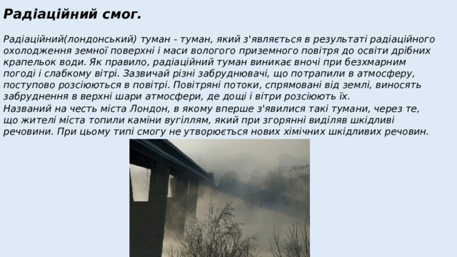 Радіаційний смог.  Радіаційний(лондонський) туман - туман, який з'являється в результаті радіаційного охолодження земної поверхні і маси вологого приземного повітря до освіти дрібних крапельок води. Як правило, радіаційний туман виникає вночі при безхмарним погоді і слабкому вітрі. Зазвичай різні забруднювачі, що потрапили в атмосферу, поступово розсіюються в повітрі. Повітряні потоки, спрямовані від землі, виносять забруднення в верхні шари атмосфери, де дощі і вітри розсіюють їх. Названий на честь міста Лондон, в якому вперше з'явилися такі тумани, через те, що жителі міста топили каміни вугіллям, який при згорянні виділяв шкідливі речовини. При цьому типі смогу не утворюється нових хімічних шкідливих речовин. 