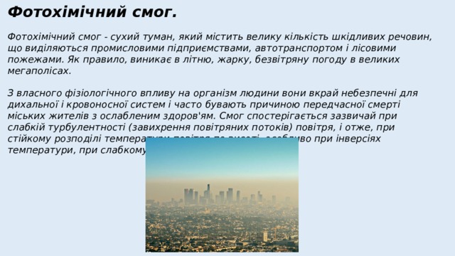 Фотохімічний смог. Фотохімічний смог - сухий туман, який містить велику кількість шкідливих речовин, що виділяються промисловими підприємствами, автотранспортом і лісовими пожежами. Як правило, виникає в літню, жарку, безвітряну погоду в великих мегаполісах. З власного фізіологічного впливу на організм людини вони вкрай небезпечні для дихальної і кровоносної систем і часто бувають причиною передчасної смерті міських жителів з ослабленим здоров'ям. Смог спостерігається зазвичай при слабкій турбулентності (завихрення повітряних потоків) повітря, і отже, при стійкому розподілі температури повітря по висоті, особливо при інверсіях температури, при слабкому вітрі або штилі. 