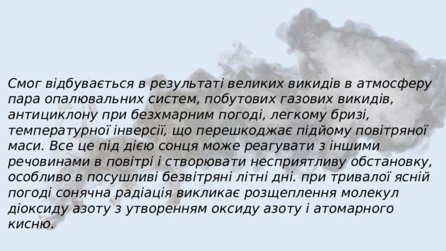 Смог відбувається в результаті великих викидів в атмосферу пара опалювальних систем, побутових газових викидів, антициклону при безхмарним погоді, легкому бризі, температурної інверсії, що перешкоджає підйому повітряної маси. Все це під дією сонця може реагувати з іншими речовинами в повітрі і створювати несприятливу обстановку, особливо в посушливі безвітряні літні дні. при тривалої ясній погоді сонячна радіація викликає розщеплення молекул діоксиду азоту з утворенням оксиду азоту і атомарного кисню. 