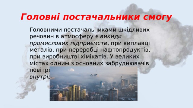 Головні постачальники смогу Головними постачальниками шкідливих речовин в атмосферу є викиди промислових підприємств , при виплавці металів, при переробці нафтопродуктів, при виробництві хімікатів. У великих містах одним з основних забруднювачів повітря є вихлопні гази двигунів внутрішнього згоряння автомобілів . 