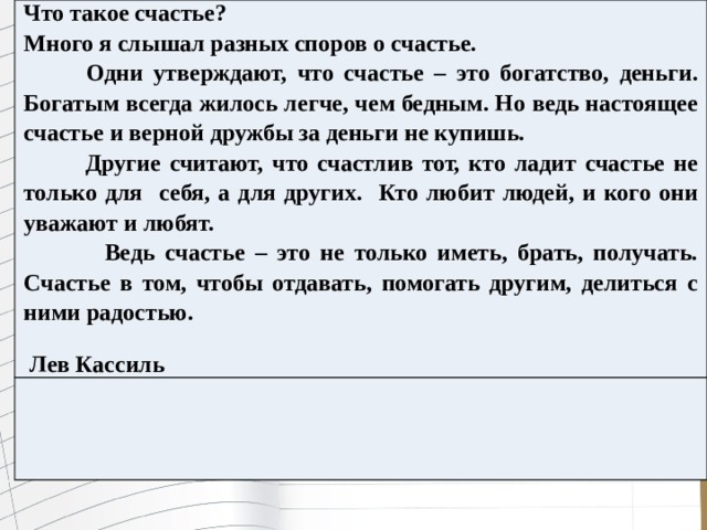 Что такое счастье? Много я слышал разных споров о счастье.  Одни утверждают, что счастье – это богатство, деньги. Богатым всегда жилось легче, чем бедным. Но ведь настоящее счастье и верной дружбы за деньги не купишь.  Другие считают, что счастлив тот, кто ладит счастье не только для себя, а для других. Кто любит людей, и кого они уважают и любят.  Ведь счастье – это не только иметь, брать, получать. Счастье в том, чтобы отдавать, помогать другим, делиться с ними радостью.   Лев Кассиль 