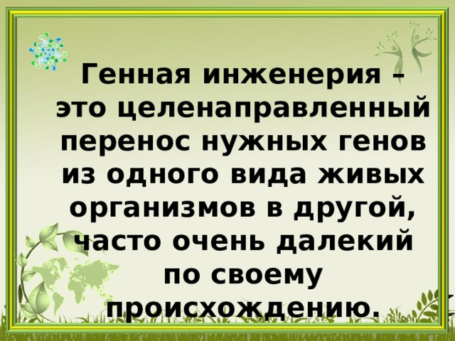 Генная инженерия – это целенаправленный перенос нужных генов из одного вида живых организмов в другой, часто очень далекий по своему происхождению. 