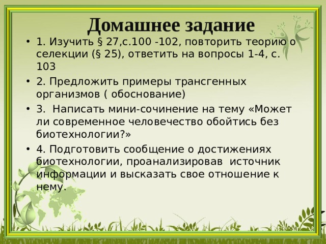 Домашнее задание 1. Изучить § 27,с.100 -102, повторить теорию о селекции (§ 25), ответить на вопросы 1-4, с. 103 2. Предложить примеры трансгенных организмов ( обоснование)    3. Написать мини-сочинение на тему «Может ли современное человечество обойтись без биотехнологии?» 4. Подготовить сообщение о достижениях биотехнологии, проанализировав источник информации и высказать свое отношение к нему.  