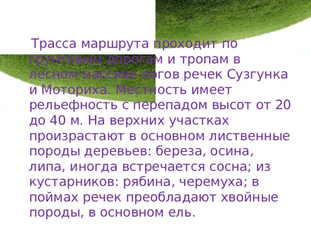  Трасса маршрута проходит по грунтовым дорогам и тропам в лесном массиве логов речек Сузгунка и Моториха. Местность имеет рельефность с перепадом высот от 20 до 40 м. На верхних участках произрастают в основном лиственные породы деревьев: береза, осина, липа, иногда встречается сосна; из кустарников: рябина, черемуха; в поймах речек преобладают хвойные породы, в основном ель. 