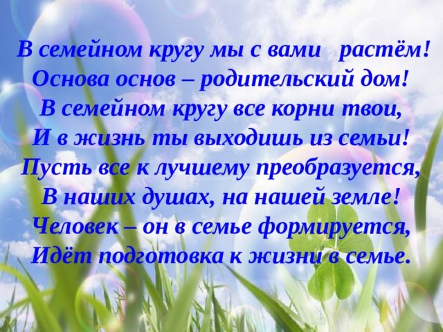  В семейном кругу мы с вами растём! Основа основ – родительский дом! В семейном кругу все корни твои, И в жизнь ты выходишь из семьи! Пусть все к лучшему преобразуется, В наших душах, на нашей земле! Человек – он в семье формируется, Идёт подготовка к жизни в семье. 
