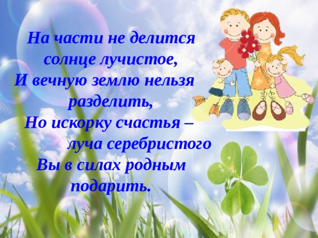 На части не делится солнце лучистое, И вечную землю нельзя разделить, Но искорку счастья –  луча серебристого Вы в силах родным подарить. 