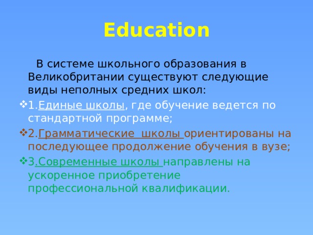 Education   В системе школьного образования в Великобритании существуют следующие виды неполных средних школ:          1. Единые школы , где обучение ведется по стандартной программе; 2. Грамматические  школы ориентированы на последующее продолжение обучения в вузе; 3 .Современные школы направлены на ускоренное приобретение профессиональной квалификации.  