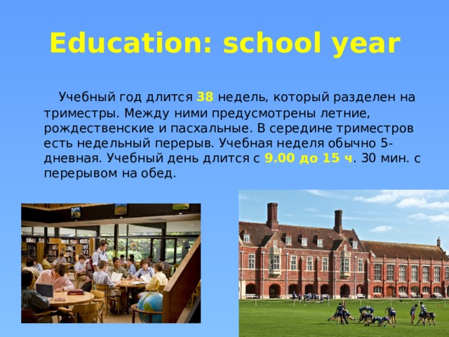 Education: school year  Учебный год длится 38 недель, который разделен на триместры. Между ними предусмотрены летние, рождественские и пасхальные. В середине триместров есть недельный перерыв. Учебная неделя обычно 5-дневная. Учебный день длится с 9.00 до 15 ч . 30 мин. с перерывом на обед. 