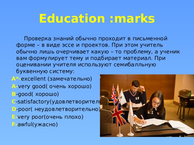 Education :marks  Проверка знаний обычно проходит в письменной форме – в виде эссе и проектов. При этом учитель обычно лишь очерчивает какую – то проблему, а ученик вам формулирует тему и подбирает материал. При оценивании учителя используют семибалльную буквенную систему: A*- excellent (замечательно) A- very good( очень хорошо) B -good( хорошо) C -satisfactory(удовлетворительно) D -poor( неудовлетворительно) E- very poor(очень плохо) F- awful(ужасно) 