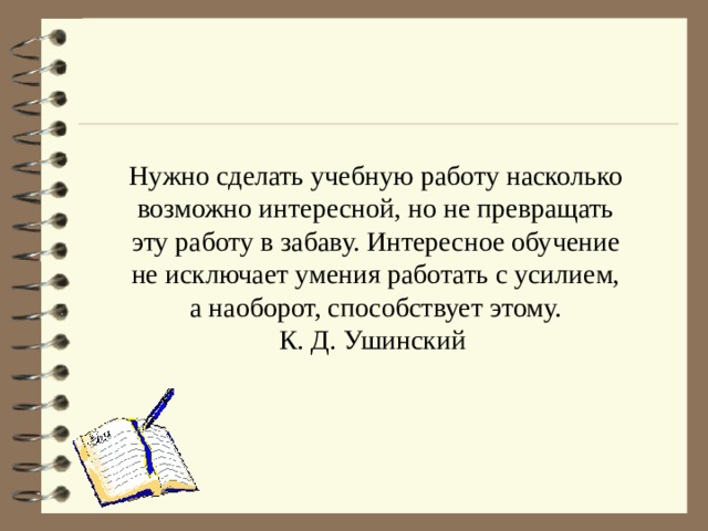 Нужно сделать учебную работу насколько возможно интересной, но не превращать эту работу в забаву. Интересное обучение не исключает умения работать с усилием, а наоборот, способствует этому. К. Д. Ушинский  