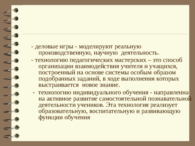 - деловые игры - моделируют реальную производственную, научную деятельность. - технологию педагогических мастерских – это способ организации взаимодействия учителя и учащихся, построенный на основе системы особым образом подобранных заданий, в ходе выполнения которых выстраивается новое знание.  - технологию индивидуального обучения - направленна на активное развитие самостоятельной познавательной деятельности учеников. Эта технология реализует образовательную, воспитательную и развивающую функции обучения  