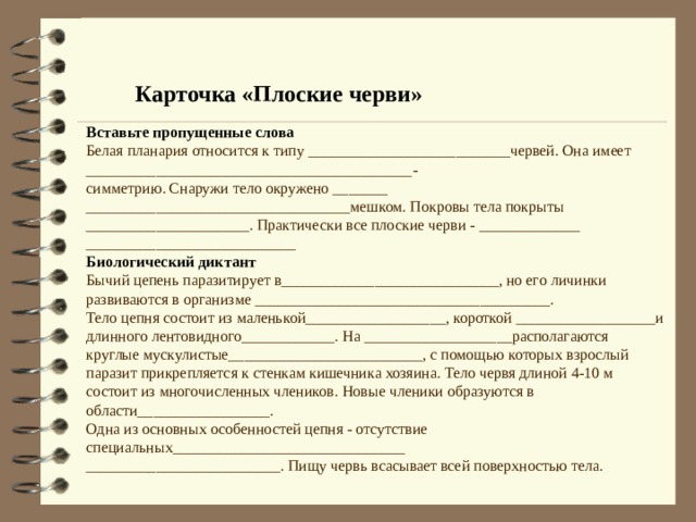 Карточка «Плоские черви» Вставьте пропущенные слова Белая планария относится к типу __________________________червей. Она имеет __________________________________________- симметрию. Снаружи тело окружено _______ __________________________________мешком. Покровы тела покрыты _____________________. Практически все плоские черви - _____________ ___________________________ Биологический диктант Бычий цепень паразитирует в____________________________, но его личинки развиваются в организме ______________________________________. Тело цепня состоит из маленькой__________________, короткой __________________и длинного лентовидного____________. На ___________________располагаются круглые мускулистые_________________________, с помощью которых взрослый паразит прикрепляется к стенкам кишечника хозяина. Тело червя длиной 4-10 м состоит из многочисленных члеников. Новые членики образуются в области_________________.   Одна из основных особенностей цепня - отсутствие специальных______________________________ _________________________. Пищу червь всасывает всей поверхностью тела. 