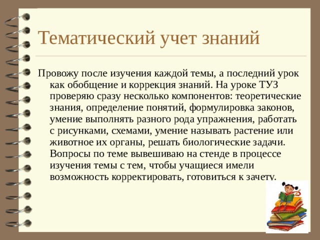 Тематический учет знаний Провожу после изучения каждой темы, а последний урок как обобщение и коррекция знаний. На уроке ТУЗ проверяю сразу несколько компонентов: теоретические знания, определение понятий, формулировка законов, умение выполнять разного рода упражнения, работать с рисунками, схемами, умение называть растение или животное их органы, решать биологические задачи. Вопросы по теме вывешиваю на стенде в процессе изучения темы с тем, чтобы учащиеся имели возможность корректировать, готовиться к зачету.  