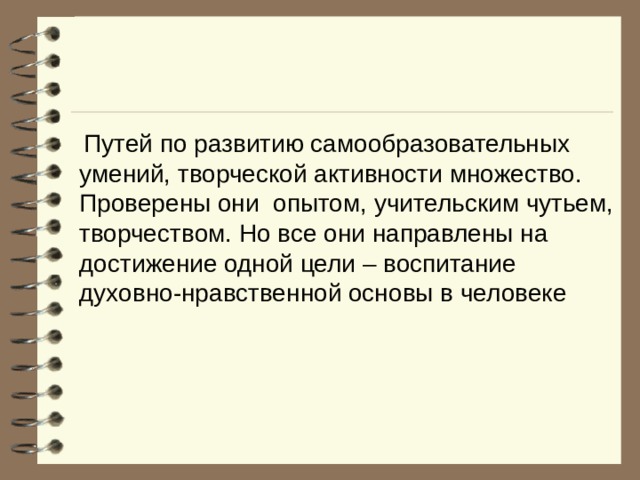  Путей по развитию самообразовательных умений, творческой активности множество. Проверены они опытом, учительским чутьем, творчеством. Но все они направлены на достижение одной цели – воспитание духовно-нравственной основы в человеке 