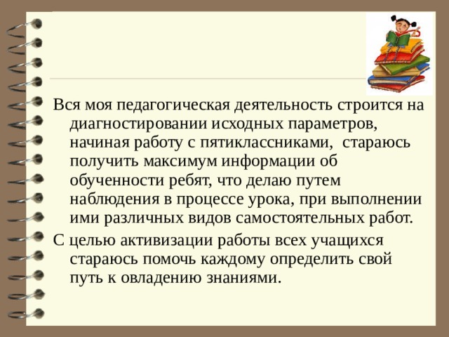 Вся моя педагогическая деятельность строится на диагностировании исходных параметров, начиная работу с пятиклассниками, стараюсь получить максимум информации об обученности ребят, что делаю путем наблюдения в процессе урока, при выполнении ими различных видов самостоятельных работ. С целью активизации работы всех учащихся стараюсь помочь каждому определить свой путь к овладению знаниями. 