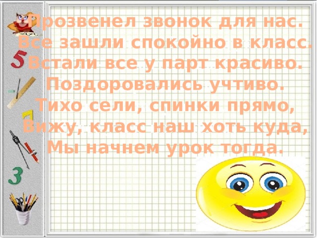 Прозвенел звонок для нас.  Все зашли спокойно в класс.  Встали все у парт красиво.  Поздоровались учтиво.  Тихо сели, спинки прямо,  Вижу, класс наш хоть куда,  Мы начнем урок тогда. 