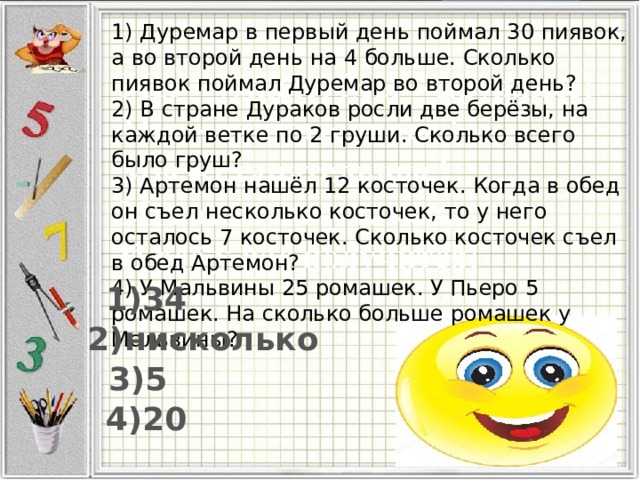 1) Дуремар в первый день поймал 30 пиявок, а во второй день на 4 больше. Сколько пиявок поймал Дуремар во второй день? 2) В стране Дураков росли две берёзы, на каждой ветке по 2 груши. Сколько всего было груш? 3) Артемон нашёл 12 косточек. Когда в обед он съел несколько косточек, то у него осталось 7 косточек. Сколько косточек съел в обед Артемон? 4) У Мальвины 25 ромашек. У Пьеро 5 ромашек. На сколько больше ромашек у Мальвины? 1)34 2)нисколько 3)5 4)20 