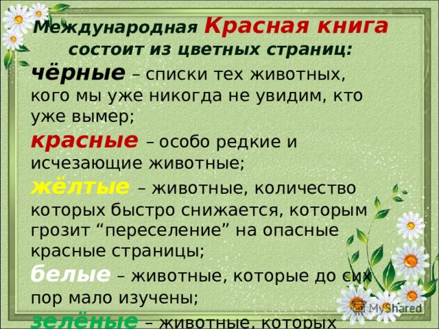 Международная Красная книга состоит из цветных страниц: чёрные  – списки тех животных, кого мы уже никогда не увидим, кто уже вымер; красные  – особо редкие и исчезающие животные; жёлтые  – животные, количество которых быстро снижается, которым грозит “переселение” на опасные красные страницы; белые – животные, которые до сих пор мало изучены; зелёные  – животные, которых удалось сохранить, спасти от вымирания.