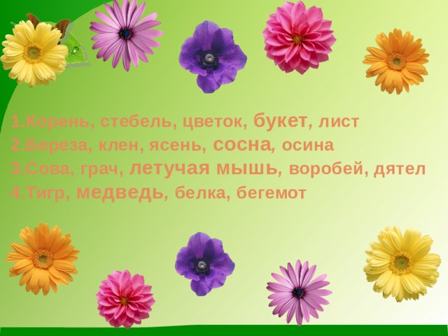 1.Корень, стебель, цветок, букет , лист  2.Береза, клен, ясень, сосна , осина  3.Сова, грач, летучая мышь , воробей, дятел  4.Тигр, медведь , белка, бегемот 