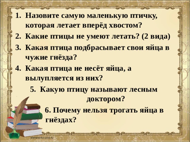 Назовите самую маленькую птичку, которая летает вперёд хвостом? Какие птицы не умеют летать? (2 вида) Какая птица подбрасывает свои яйца в чужие гнёзда? Какая птица не несёт яйца, а вылупляется из них? Какую птицу называют лесным доктором?  6. Почему нельзя трогать яйца в гнёздах? 
