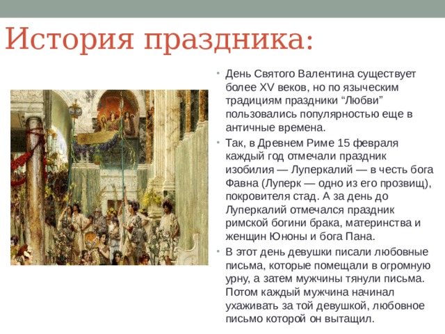 История праздника: День Святого Валентина существует более XV веков, но по языческим традициям праздники “Любви” пользовались популярностью еще в античные времена. Так, в Древнем Риме 15 февраля каждый год отмечали праздник изобилия — Луперкалий — в честь бога Фавна (Луперк — одно из его прозвищ), покровителя стад. А за день до Луперкалий отмечался праздник римской богини брака, материнства и женщин Юноны и бога Пана. В этот день девушки писали любовные письма, которые помещали в огромную урну, а затем мужчины тянули письма. Потом каждый мужчина начинал ухаживать за той девушкой, любовное письмо которой он вытащил. 