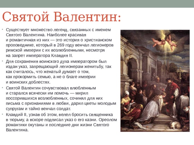 Святой Валентин: Существует множество легенд, связанных с именем Святого Валентина. Наиболее красивая и романтичная из них — это история о христианском проповеднике, который в 269 году венчал легионеров римской империи с их возлюбленными, несмотря на запрет императора Клавдия II. Для сохранения воинского духа императором был издан указ, запрещающий легионерам женитьбу, так как считалось, что женатый думает о том, как прокормить семью, а не о благе империи и воинских доблестях. Святой Валентин сочувствовал влюбленным и старался всячески им помочь — мирил поссорившихся возлюбленных, сочинял для них письма с признаниями в любви, дарил цветы молодым супругам и тайно венчал солдат. Клавдий II, узнав об этом, велел бросить священника в тюрьму, а вскоре подписал указ о его казни. Ореолом романтики окутаны и последние дни жизни Святого Валентина. 