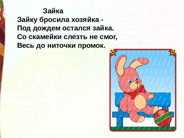  Зайка  Зайку бросила хозяйка -   Под дождем остался зайка.  Со скамейки слезть не смог,  Весь до ниточки промок. 
