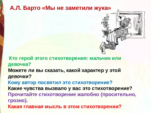 А.Л. Барто «Мы не заметили жука»   Кто герой этого стихотворения: мальчик или девочка?  Можете ли вы сказать, какой характер у этой девочки? Кому автор посвятил это стихотворение? Какие чувства вызвало у вас это стихотворение? Прочитайте стихотворение жалобно (просительно, грозно).  Какая главная мысль в этом стихотворении? 