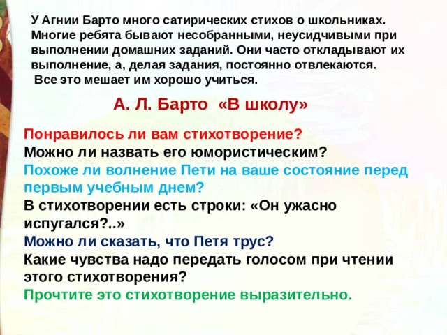 У Агнии Барто много сатирических стихов о школьниках. Многие ребята бывают несобранными, неусидчивыми при выполнении домашних заданий. Они часто откладывают их выполнение, а, делая задания, постоянно отвлекаются.  Все это мешает им хорошо учиться. А. Л. Барто «В школу» Понравилось ли вам стихотворение? Можно ли назвать его юмористическим?  Похоже ли волнение Пети на ваше состояние перед первым учебным днем?  В стихотворении есть строки: «Он ужасно испугался?..» Можно ли сказать, что Петя трус?  Какие чувства надо передать голосом при чтении этого стихотворения?  Прочтите это стихотворение выразительно. 