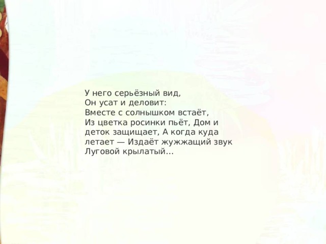 У него серьёзный вид, Он усат и деловит: Вместе с солнышком встаёт, Из цветка росинки пьёт, Дом и деток защищает, А когда куда летает — Издаёт жужжащий звук Луговой крылатый… 