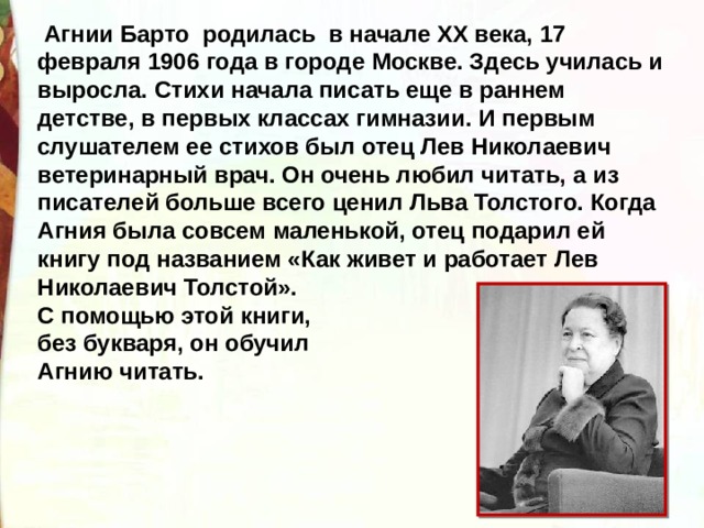   Агнии Барто родилась в начале XX века, 17 февраля 1906 года в городе Москве. Здесь училась и выросла. Стихи начала писать еще в раннем детстве, в первых классах гимназии. И первым слушателем ее стихов был отец Лев Николаевич ветеринарный врач. Он очень любил читать, а из писателей больше всего ценил Льва Толстого. Когда Агния была совсем маленькой, отец подарил ей книгу под названием «Как живет и работает Лев Николаевич Толстой». С помощью этой книги, без букваря, он обучил Агнию читать. 