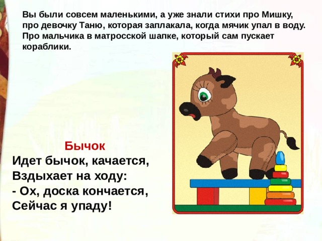 Вы были совсем маленькими, а уже знали стихи про Мишку, про девочку Таню, которая заплакала, когда мячик упал в воду. Про мальчика в матросской шапке, который сам пускает кораблики.   Бычок  Идет бычок, качается,  Вздыхает на ходу:  - Ох, доска кончается,  Сейчас я упаду! 