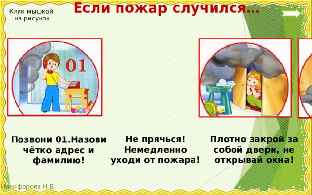  Если пожар случился… Клик мышкой на рисунок Плотно закрой за собой двери, не открывай окна! Не прячься! Немедленно уходи от пожара! Позвони 01.Назови чётко адрес и фамилию! 