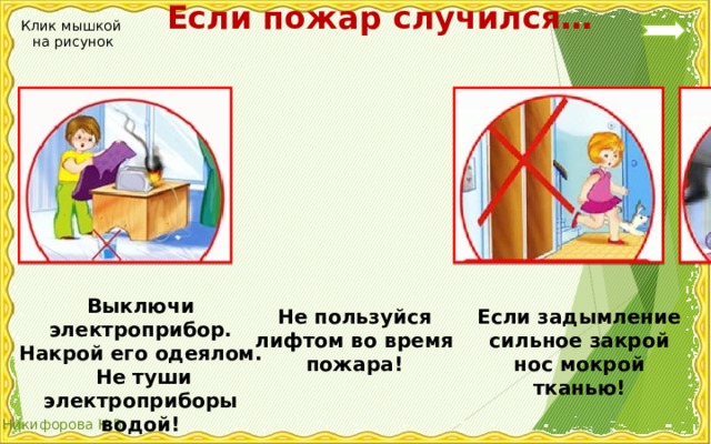  Если пожар случился… Клик мышкой на рисунок Выключи электроприбор. Накрой его одеялом.  Не туши электроприборы водой! Если задымление сильное закрой нос мокрой тканью! Не пользуйся лифтом во время пожара! 