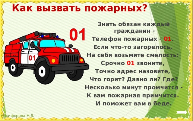 Как вызвать пожарных? Знать обязан каждый гражданин - Телефон пожарных - 01 . Если что-то загорелось, На себя возьмите смелость: Срочно 01 звоните, Точно адрес назовите, Что горит? Давно ли? Где? Несколько минут промчится - К вам пожарная примчится. И поможет вам в беде. 