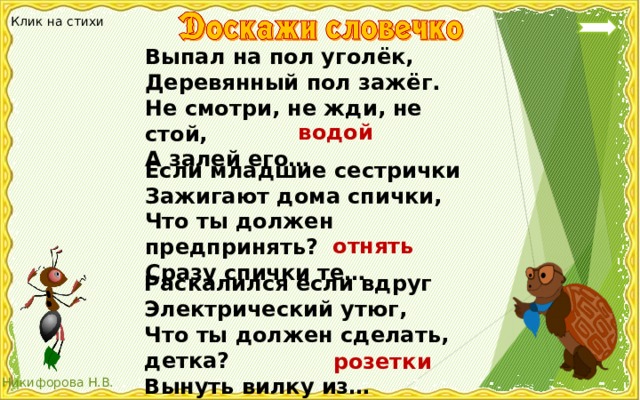 Клик на стихи Выпал на пол уголёк, Деревянный пол зажёг. Не смотри, не жди, не стой, А залей его… водой Если младшие сестрички Зажигают дома спички, Что ты должен предпринять? Сразу спички те… отнять Раскалился если вдруг Электрический утюг, Что ты должен сделать, детка? Вынуть вилку из… розетки 
