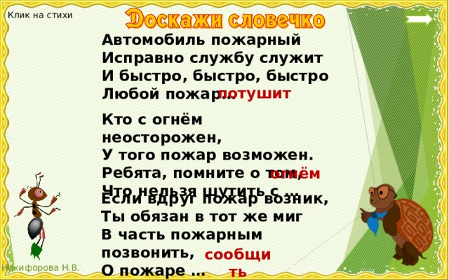 Клик на стихи Автомобиль пожарный Исправно службу служит И быстро, быстро, быстро Любой пожар… потушит Кто с огнём неосторожен, У того пожар возможен. Ребята, помните о том, Что нельзя шутить с … огнём Если вдруг пожар возник, Ты обязан в тот же миг В часть пожарным позвонить, О пожаре … сообщить 